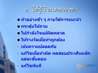 3. ให้ผู้เรียนทดลองทา
 ทาอย่างช้า ๆ ภายใต้การแนะนา
 กระตุ้นให้ถาม
 ให้กาลังใจแม้ผิดพลาด
 ให้รางวัลเมื่อทาถูกต้อง
- เน้นความปลอดภัย
- แก้ไขเมื่อทาผิด ทดสอบประเด็นหลัก
แต่ละขั้นตอน
- แก้ไขทันที DELIGHT
 