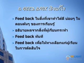 5. FEED BACK เชิงแก้ไข
Feed back ในสิ่งที่เขาทาได้ดี บ่อยๆ ใน
ตอนต้นๆ ของการเรียนรู้
อธิบายผลจากสิ่งที่ผู้เรียนกระทา
Feed back ทันที
Feed back เพื่อให้ทางเลือกแก่ผู้เรียน
ในการตัดสินใจ
DELIGHT
 