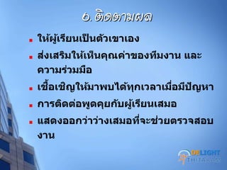 6. ติดตามผล
ให้ผู้เรียนเป็ นตัวเขาเอง
ส่งเสริมให้เห็นคุณค่าของทีมงาน และ
ความร่วมมือ
เชื้อเชิญให้มาพบได้ทุกเวลาเมื่อมีปัญหา
การติดต่อพูดคุยกับผู้เรียนเสมอ
แสดงออกว่าว่างเสมอที่จะช่วยตรวจสอบ
งาน
DELIGHT
 
