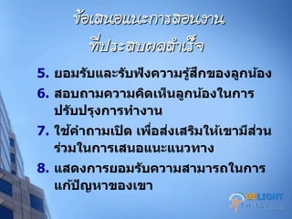 ข้อเสนอแนะการสอนงาน
ที่ประสบผลสาเร็จ
5. ยอมรับและรับฟังความรู้สึกของลูกน้อง
6. สอบถามความคิดเห็นลูกน้องในการ
ปรับปรุงการทางาน
7. ใช้คาถามเปิด เพื่อส่งเสริมให้เขามีส่วน
ร่วมในการเสนอแนะแนวทาง
8. แสดงการยอมรับความสามารถในการ
แก้ปัญหาของเขา
DELIGHT
 