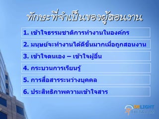 ทศกวะที่จาเป็นของผู้สอนงาน
1. เข้าใจธรรมชาติการทางานในองค์กร
2. มนุษย์จะทางานได้ดีขึ้นมากเมื่อถูกสอนงาน
3. เข้าใจตนเอง – เข้าใจผู้อื่น
4. กระบวนการเรียนรู้
5. การสื่อสารระหว่างบุคคล
6. ประสิทธิภาพความเข้าใจสาร
DELIGHT
 