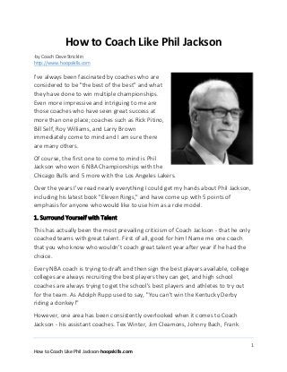 How to Coach Like Phil Jackson
-by Coach Dave Stricklin
http://www.hoopskills.com

I've always been fascinated by coaches who are
considered to be "the best of the best" and what
they have done to win multiple championships.
Even more impressive and intriguing to me are
those coaches who have seen great success at
more than one place; coaches such as Rick Pitino,
Bill Self, Roy Williams, and Larry Brown
immediately come to mind and I am sure there
are many others.
Of course, the first one to come to mind is Phil
Jackson who won 6 NBA Championships with the
Chicago Bulls and 5 more with the Los Angeles Lakers.
Over the years I've read nearly everything I could get my hands about Phil Jackson,
including his latest book "Eleven Rings," and have come up with 5 points of
emphasis for anyone who would like to use him as a role model.
1. Surround Yourself with Talent
This has actually been the most prevailing criticism of Coach Jackson - that he only
coached teams with great talent. First of all, good for him! Name me one coach
that you who know who wouldn't coach great talent year after year if he had the
choice.
Every NBA coach is trying to draft and then sign the best players available, college
colleges are always recruiting the best players they can get, and high school
coaches are always trying to get the school's best players and athletes to try out
for the team. As Adolph Rupp used to say, "You can't win the Kentucky Derby
riding a donkey!"
However, one area has been consistently overlooked when it comes to Coach
Jackson - his assistant coaches. Tex Winter, Jim Cleamons, Johnny Bach, Frank
1
How to Coach Like Phil Jackson-hoopskills.com

 