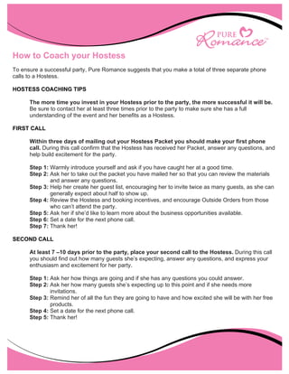 How to Coach your Hostess
To ensure a successful party, Pure Romance suggests that you make a total of three separate phone
calls to a Hostess.

HOSTESS COACHING TIPS

        The more time you invest in your Hostess prior to the party, the more successful it will be.
        Be sure to contact her at least three times prior to the party to make sure she has a full
        understanding of the event and her benefits as a Hostess.

FIRST CALL

        Within three days of mailing out your Hostess Packet you should make your first phone
        call. During this call confirm that the Hostess has received her Packet, answer any questions, and
        help build excitement for the party.

        Step 1: Warmly introduce yourself and ask if you have caught her at a good time.
        Step 2: Ask her to take out the packet you have mailed her so that you can review the materials
                and answer any questions.
        Step 3: Help her create her guest list, encouraging her to invite twice as many guests, as she can
                generally expect about half to show up.
        Step 4: Review the Hostess and booking incentives, and encourage Outside Orders from those
                who can’t attend the party.
        Step 5: Ask her if she’d like to learn more about the business opportunities available.
        Step 6: Set a date for the next phone call.
        Step 7: Thank her!

SECOND CALL

        At least 7 –10 days prior to the party, place your second call to the Hostess. During this call
        you should find out how many guests she’s expecting, answer any questions, and express your
        enthusiasm and excitement for her party.

        Step 1: Ask her how things are going and if she has any questions you could answer.
        Step 2: Ask her how many guests she’s expecting up to this point and if she needs more
                invitations.
        Step 3: Remind her of all the fun they are going to have and how excited she will be with her free
                products.
        Step 4: Set a date for the next phone call.
        Step 5: Thank her!
 




     
 