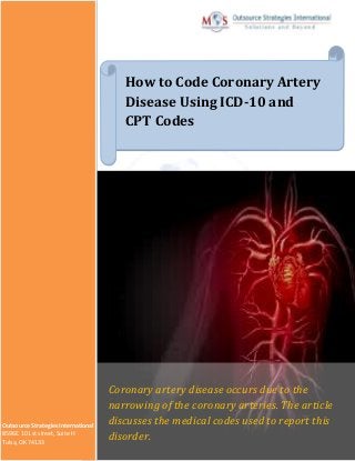 How to Code Coronary Artery
Disease Using ICD-10 and
CPT Codes
Coronary artery disease occurs due to the
narrowing of the coronary arteries. The article
discusses the medical codes used to report this
disorder.
Outsource Strategies International
8596E. 101st street, Suite H
Tulsa, OK 74133
 