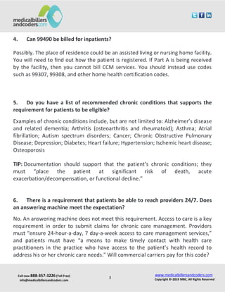 Call now 888-357-3226 (Toll Free)
info@medicalbillersandcoders.com
www.medicalbillersandcoders.com
Copyright ©-2019 MBC. All Rights Reserved3
4. Can 99490 be billed for inpatients?
Possibly. The place of residence could be an assisted living or nursing home facility.
You will need to find out how the patient is registered. If Part A is being received
by the facility, then you cannot bill CCM services. You should instead use codes
such as 99307, 99308, and other home health certification codes.
5. Do you have a list of recommended chronic conditions that supports the
requirement for patients to be eligible?
Examples of chronic conditions include, but are not limited to: Alzheimer’s disease
and related dementia; Arthritis (osteoarthritis and rheumatoid); Asthma; Atrial
fibrillation; Autism spectrum disorders; Cancer; Chronic Obstructive Pulmonary
Disease; Depression; Diabetes; Heart failure; Hypertension; Ischemic heart disease;
Osteoporosis
TIP: Documentation should support that the patient’s chronic conditions; they
must “place the patient at significant risk of death, acute
exacerbation/decompensation, or functional decline.”
6. There is a requirement that patients be able to reach providers 24/7. Does
an answering machine meet the expectation?
No. An answering machine does not meet this requirement. Access to care is a key
requirement in order to submit claims for chronic care management. Providers
must “ensure 24-hour-a-day, 7 day-a-week access to care management services,”
and patients must have “a means to make timely contact with health care
practitioners in the practice who have access to the patient’s health record to
address his or her chronic care needs.” Will commercial carriers pay for this code?
 