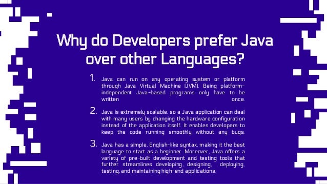 Why do Developers prefer Java
over other Languages?
1. Java can run on any operating system or platform
through Java Virtual Machine (JVM). Being platform-
independent Java-based programs only have to be
written once.
2. Java is extremely scalable, so a Java application can deal
with many users by changing the hardware configuration
instead of the application itself. It enables developers to
keep the code running smoothly without any bugs.
3. Java has a simple, English-like syntax, making it the best
language to start as a beginner. Moreover, Java offers a
variety of pre-built development and testing tools that
further streamlines developing, designing, deploying,
testing, and maintaining high-end applications.
 