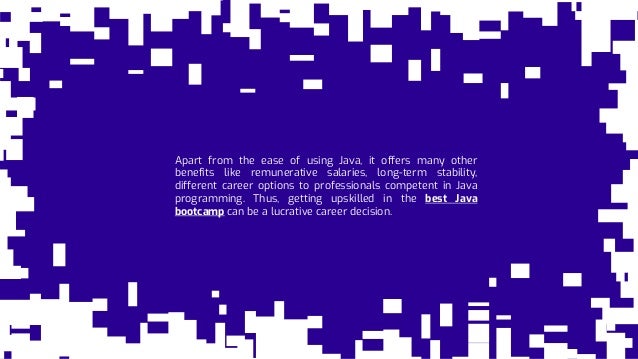 Apart from the ease of using Java, it offers many other
benefits like remunerative salaries, long-term stability,
different career options to professionals competent in Java
programming. Thus, getting upskilled in the best Java
bootcamp can be a lucrative career decision.
 