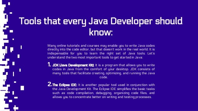 Tools that every Java Developer should
know:
Many online tutorials and courses may enable you to write Java codes
directly into the code editor, but that doesn’t work in the real world. It is
indispensable for you to learn the right set of Java tools. Let’s
understand the two most important tools to get started in Java:
1. JDK (Java Development Kit): It is a program that allows you to write
codes in Java from the comfort of your desktop. JDK consists of
many tools that facilitate creating, optimizing, and running the Java
code.
2.The Eclipse IDE: It is another popular tool used in conjunction with
the Java Development Kit. The Eclipse IDE simplifies the basic tasks
such as code compilation, debugging, organizing code files, and
allows you to concentrate better on writing and testing processes.
 