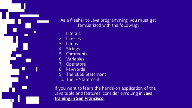 As a fresher to Java programming, you must get
familiarized with the following:
1. Literals
2. Classes
3. Loops
4. Strings
5. Comments
6. Variables
7. Operators
8. keywords
9. The ELSE Statement
10. The IF Statement
If you want to learn the hands-on application of the
Java tools and features, consider enrolling in Java
training in San Francisco.
 
