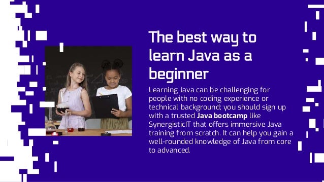 The best way to
learn Java as a
beginner
Learning Java can be challenging for
people with no coding experience or
technical background; you should sign up
with a trusted Java bootcamp like
SynergisticIT that offers immersive Java
training from scratch. It can help you gain a
well-rounded knowledge of Java from core
to advanced.
 