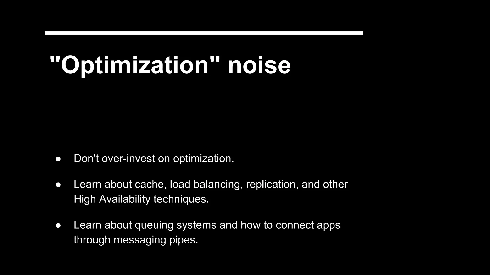 "Optimization" noise
● Don't over-invest on optimization.
● Learn about cache, load balancing, replication, and other
High Availability techniques.
● Learn about queuing systems and how to connect apps
through messaging pipes.
 