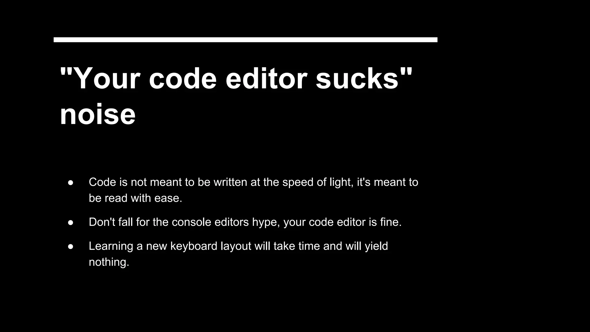 "Your code editor sucks"
noise
● Code is not meant to be written at the speed of light, it's meant to
be read with ease.
● Don't fall for the console editors hype, your code editor is fine.
● Learning a new keyboard layout will take time and will yield
nothing.
 