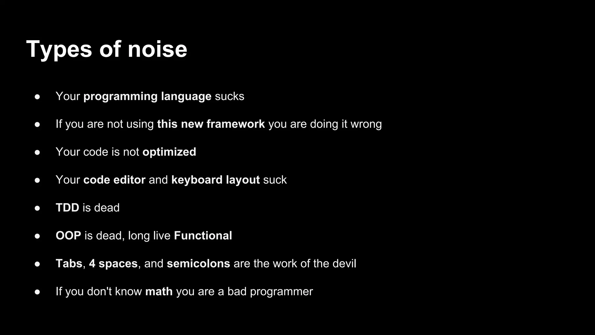 Types of noise
● Your programming language sucks
● If you are not using this new framework you are doing it wrong
● Your code is not optimized
● Your code editor and keyboard layout suck
● TDD is dead
● OOP is dead, long live Functional
● Tabs, 4 spaces, and semicolons are the work of the devil
● If you don't know math you are a bad programmer
 
