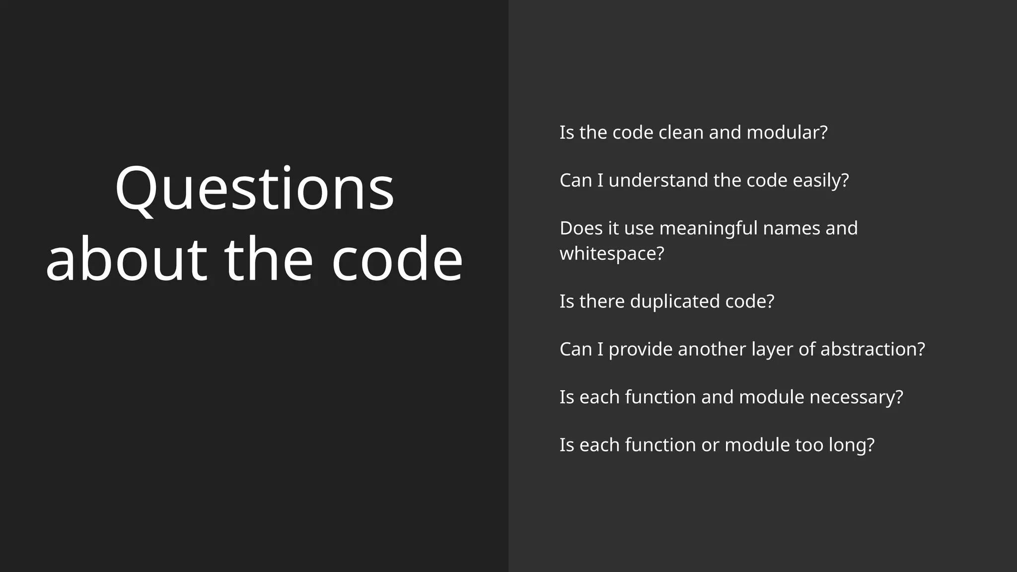 Questions
about the code
Is the code clean and modular?
Can I understand the code easily?
Does it use meaningful names and
whitespace?
Is there duplicated code?
Can I provide another layer of abstraction?
Is each function and module necessary?
Is each function or module too long?
 
