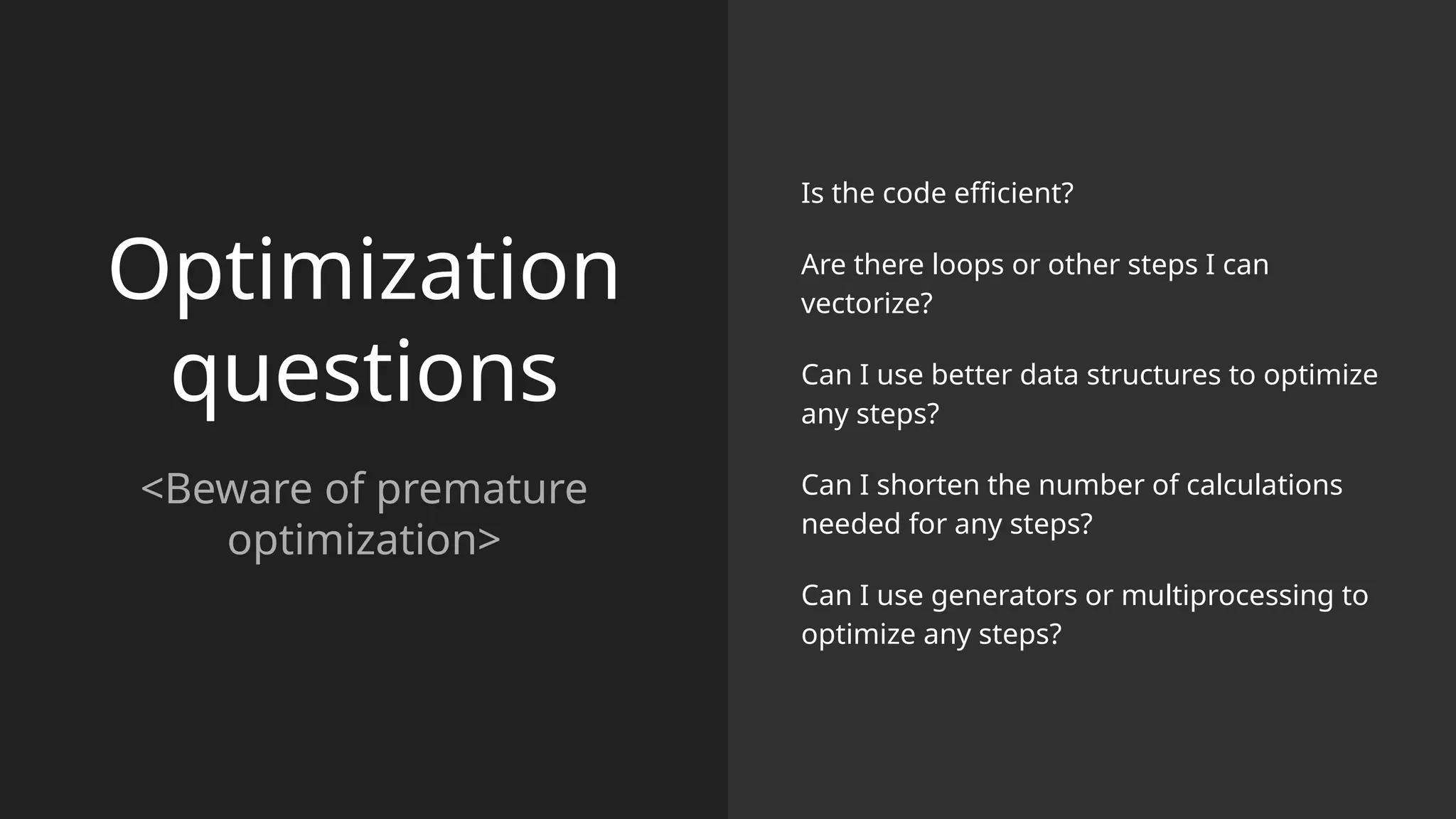 Optimization
questions
<Beware of premature
optimization>
Is the code efficient?
Are there loops or other steps I can
vectorize?
Can I use better data structures to optimize
any steps?
Can I shorten the number of calculations
needed for any steps?
Can I use generators or multiprocessing to
optimize any steps?
 