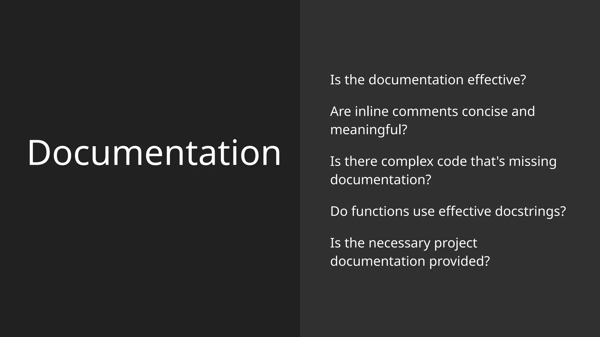 Documentation
Is the documentation effective?
Are inline comments concise and
meaningful?
Is there complex code that's missing
documentation?
Do functions use effective docstrings?
Is the necessary project
documentation provided?
 