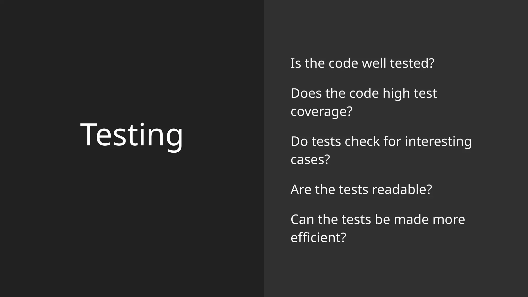 Testing
Is the code well tested?
Does the code high test
coverage?
Do tests check for interesting
cases?
Are the tests readable?
Can the tests be made more
efficient?
 