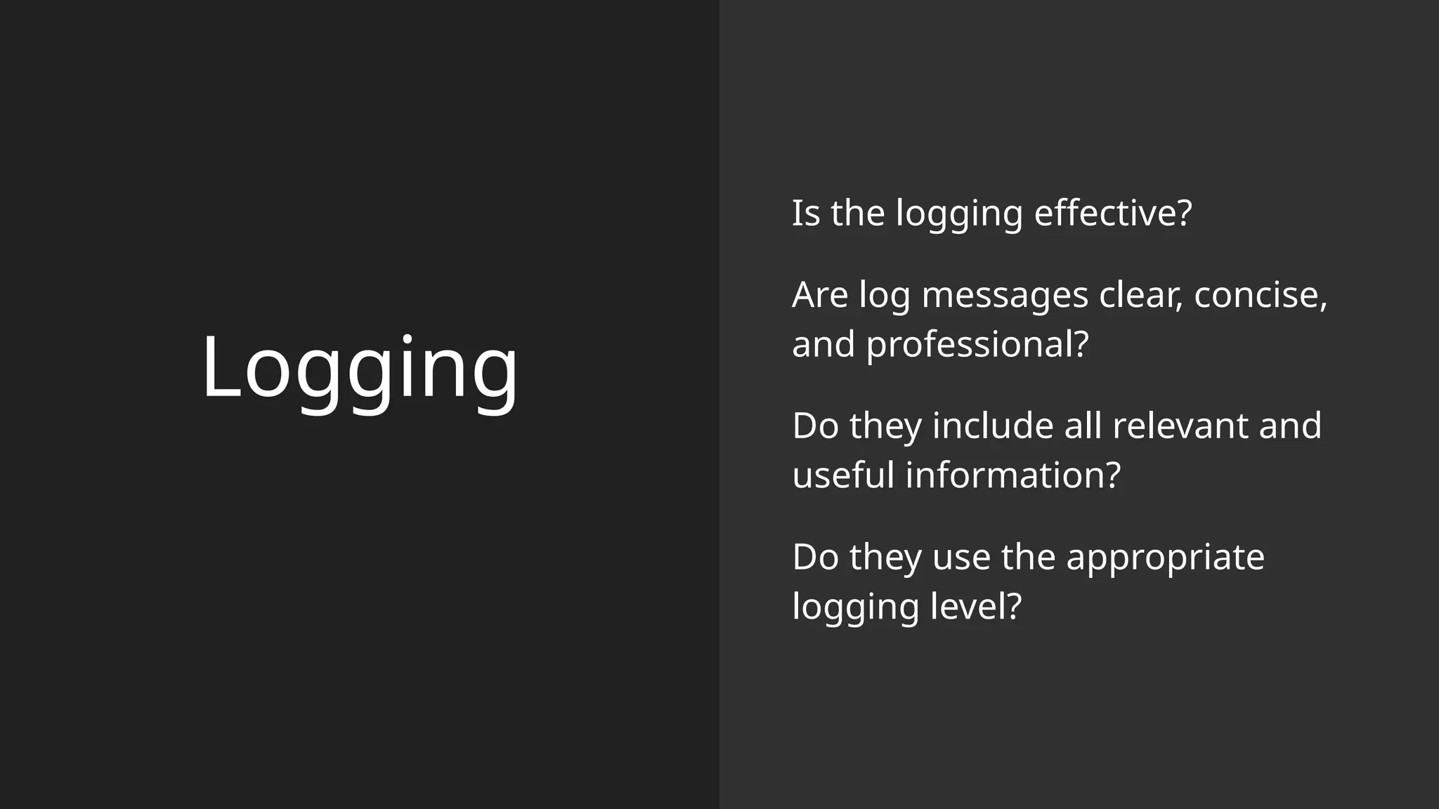Logging
Is the logging effective?
Are log messages clear, concise,
and professional?
Do they include all relevant and
useful information?
Do they use the appropriate
logging level?
 