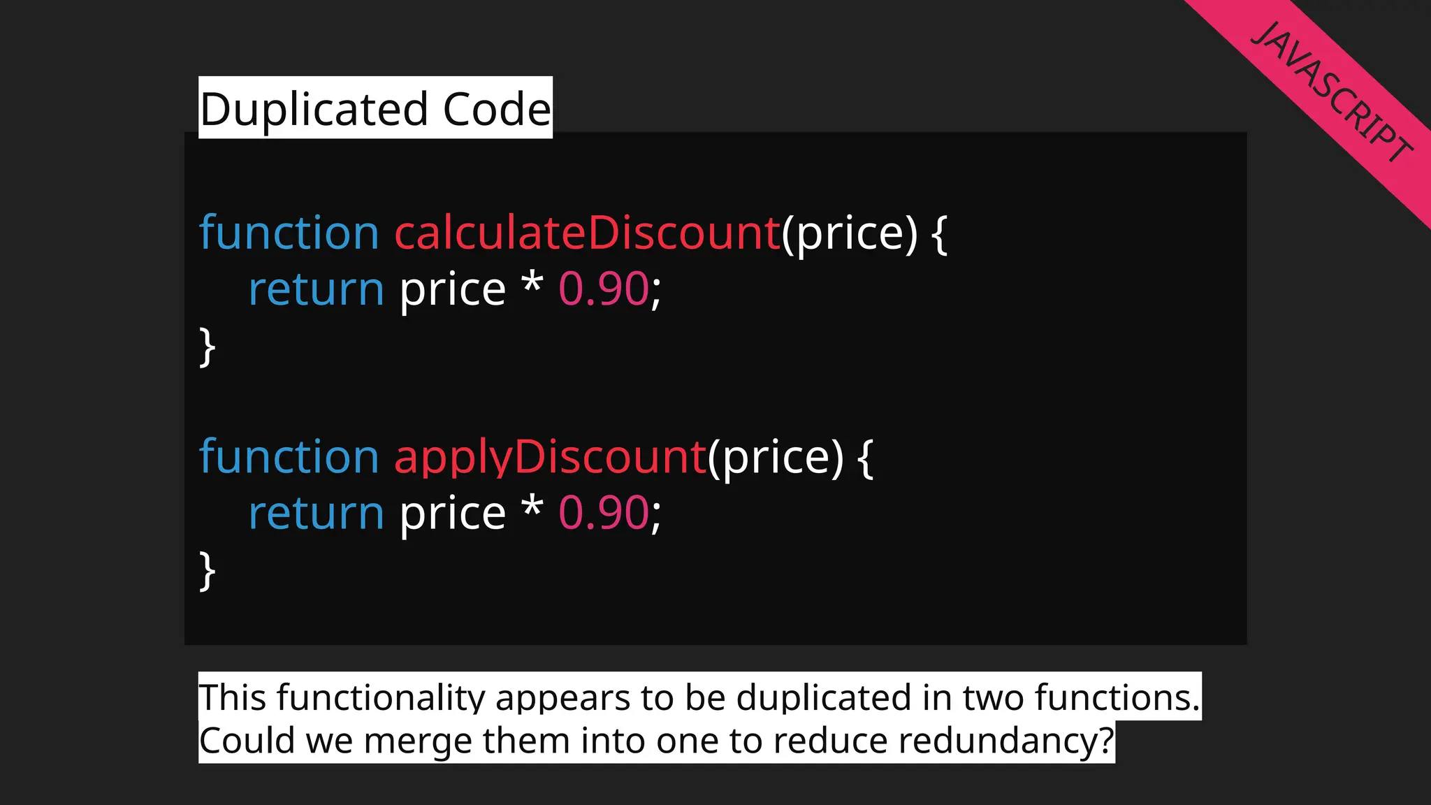 function calculateDiscount(price) {
return price * 0.90;
}
function applyDiscount(price) {
return price * 0.90;
}
Duplicated Code
This functionality appears to be duplicated in two functions.
Could we merge them into one to reduce redundancy?
JAVASCRIPT
 