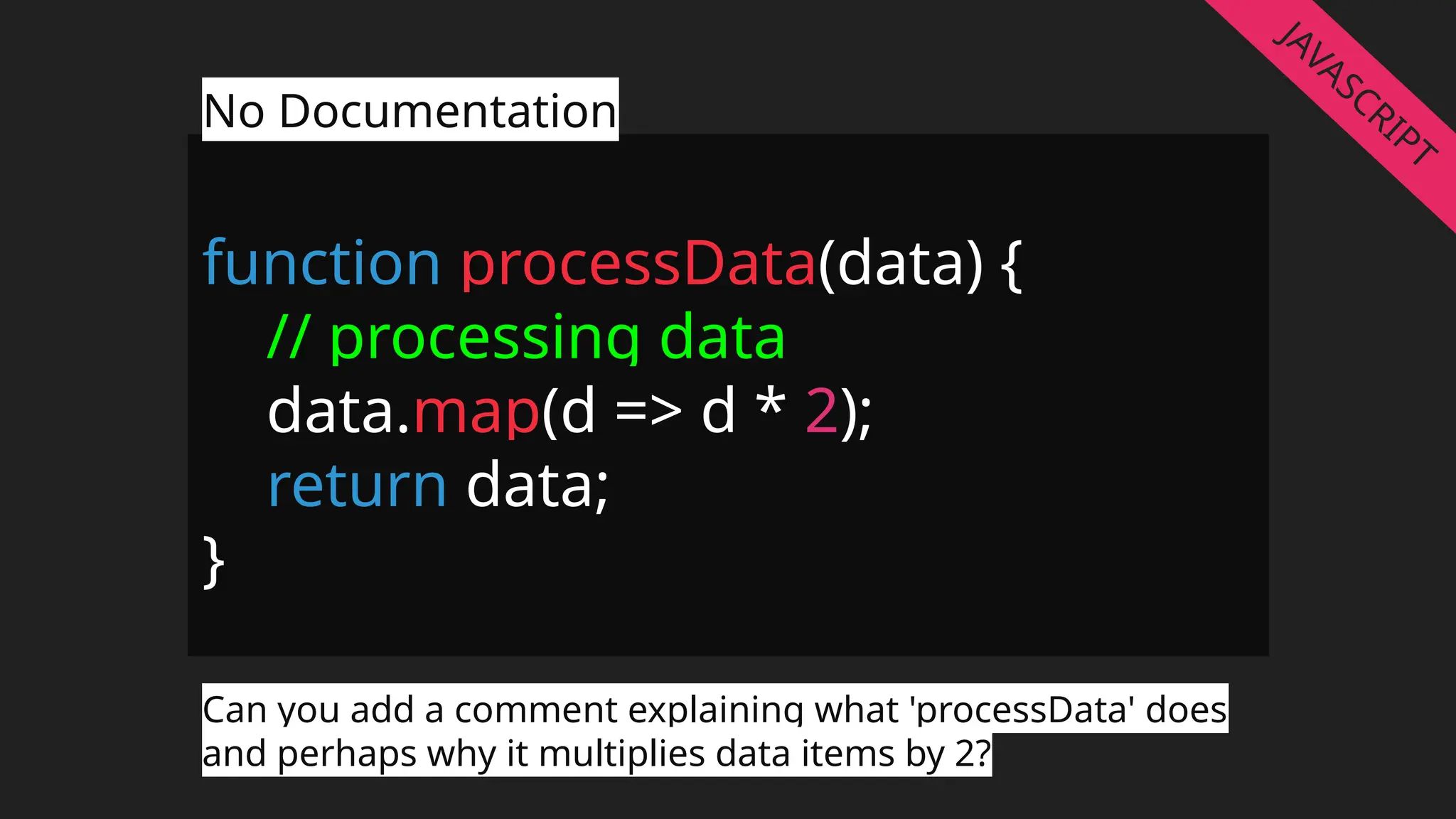 function processData(data) {
// processing data
data.map(d => d * 2);
return data;
}
No Documentation
Can you add a comment explaining what 'processData' does
and perhaps why it multiplies data items by 2?
JAVASCRIPT
 