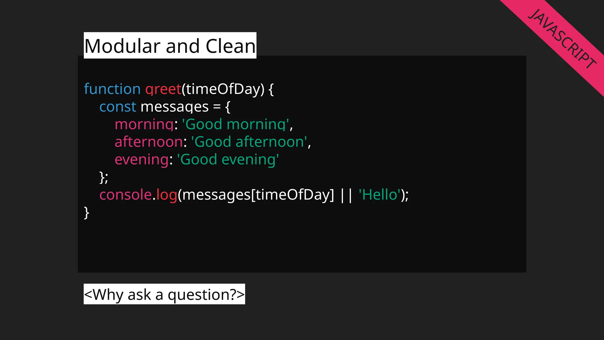 function greet(timeOfDay) {
const messages = {
morning: 'Good morning',
afternoon: 'Good afternoon',
evening: 'Good evening'
};
console.log(messages[timeOfDay] || 'Hello');
}
Modular and Clean
<Why ask a question?>
JAVASCRIPT
 