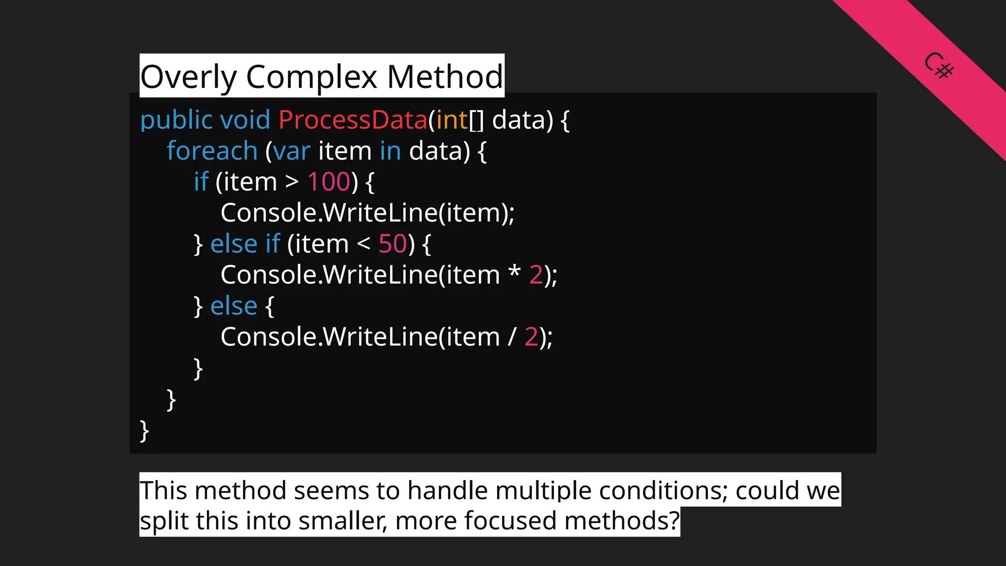 public void ProcessData(int[] data) {
foreach (var item in data) {
if (item > 100) {
Console.WriteLine(item);
} else if (item < 50) {
Console.WriteLine(item * 2);
} else {
Console.WriteLine(item / 2);
}
}
}
Overly Complex Method
This method seems to handle multiple conditions; could we
split this into smaller, more focused methods?
C#
 