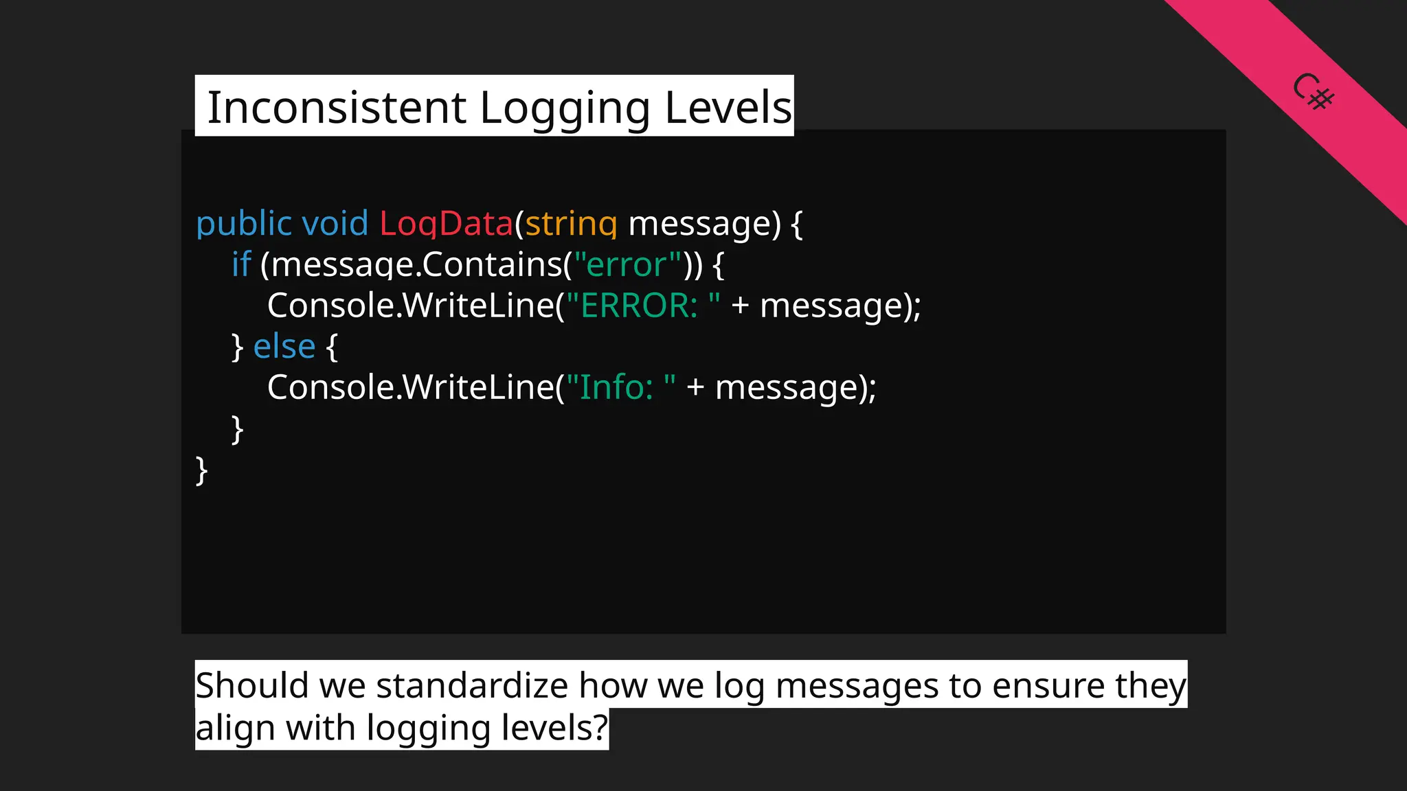 public void LogData(string message) {
if (message.Contains("error")) {
Console.WriteLine("ERROR: " + message);
} else {
Console.WriteLine("Info: " + message);
}
}
Inconsistent Logging Levels
Should we standardize how we log messages to ensure they
align with logging levels?
C#
 