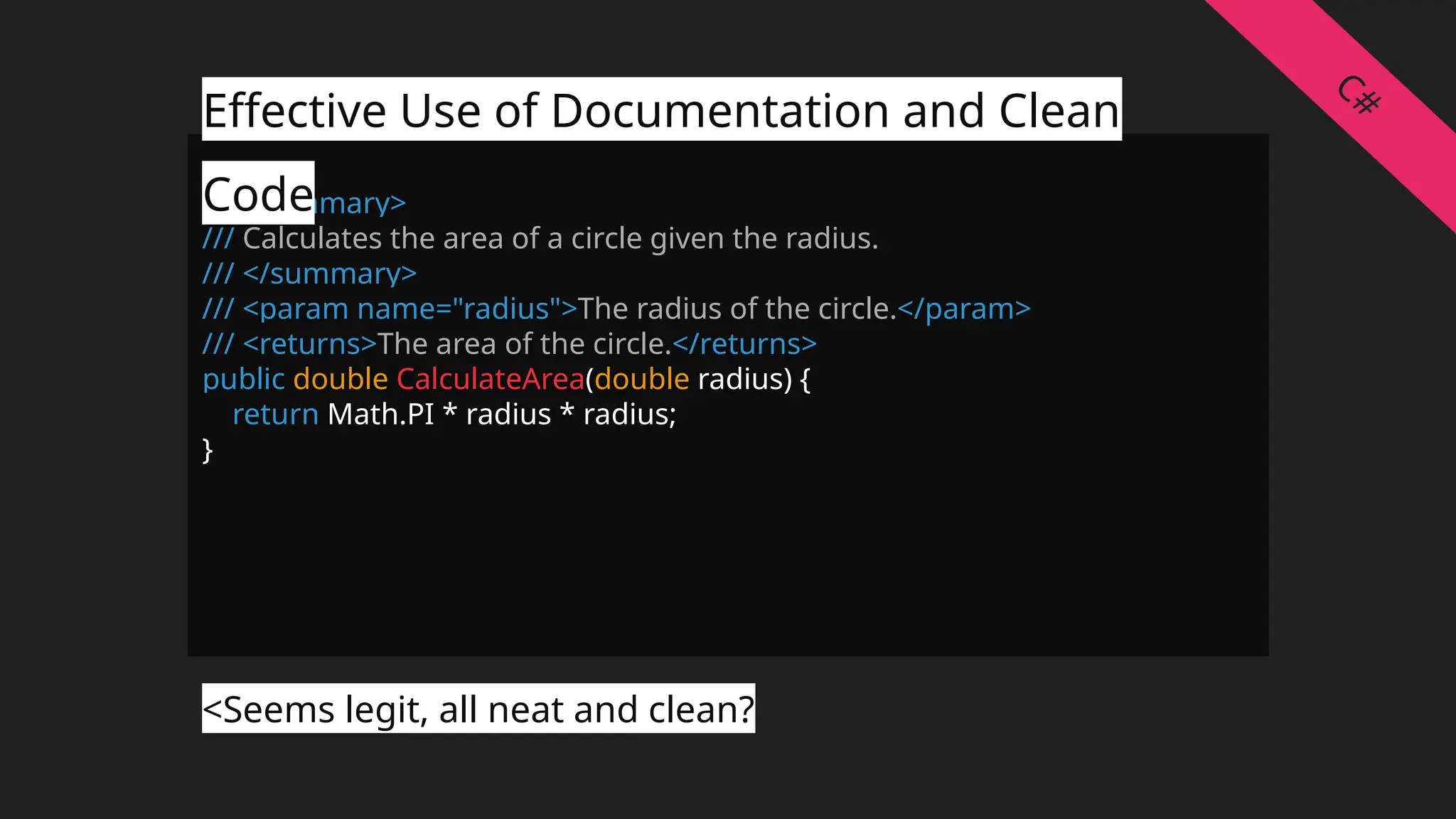 /// <summary>
/// Calculates the area of a circle given the radius.
/// </summary>
/// <param name="radius">The radius of the circle.</param>
/// <returns>The area of the circle.</returns>
public double CalculateArea(double radius) {
return Math.PI * radius * radius;
}
Effective Use of Documentation and Clean
Code
<Seems legit, all neat and clean?
C#
 