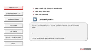 OPEN THE CALL
PURPOSE FOR THE CALL
QUESTIONS
PRODUCT / COMPANY INFO
CLOSE
SALES TAKEAWAY
PAIN POINTS
Oh, OK. I can be very brief, or I can call you back at another time. Which do you
prefer?
or
Oh, OK. When is the best time for me to call you back?
Deflect Objection
• Yes, I am in the middle of something.
• I am busy right now.
• I am not available.
 