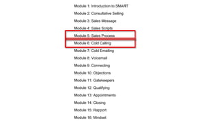 Module 1: Introduction to SMART
Module 2: Consultative Selling
Module 3: Sales Message
Module 4: Sales Scripts
Module 5: Sales Process
Module 6: Cold Calling
Module 7: Cold Emailing
Module 8: Voicemail
Module 9: Connecting
Module 10: Objections
Module 11: Gatekeepers
Module 12: Qualifying
Module 13: Appointments
Module 14: Closing
Module 15: Rapport
Module 16: Mindset
 