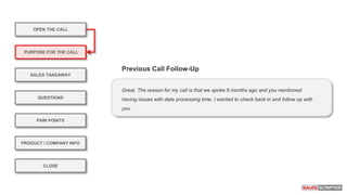 OPEN THE CALL
PURPOSE FOR THE CALL
QUESTIONS
PRODUCT / COMPANY INFO
CLOSE
SALES TAKEAWAY
PAIN POINTS
Great. The reason for my call is that we spoke 6 months ago and you mentioned
having issues with data processing time. I wanted to check back in and follow up with
you.
Previous Call Follow-Up
 