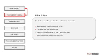 OPEN THE CALL
PURPOSE FOR THE CALL
QUESTIONS
PRODUCT / COMPANY INFO
CLOSE
SALES TAKEAWAY
PAIN POINTS
Great. The reason for my call is that we help sales trainers to:
• Make it easier to teach reps what to say
• Decrease new hire ramp-up time
• Improve the performance for every rep on the team
• Make the training department look great
Value Points
 