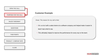 OPEN THE CALL
PURPOSE FOR THE CALL
QUESTIONS
PRODUCT / COMPANY INFO
CLOSE
SALES TAKEAWAY
PAIN POINTS
Great. The reason for my call is that:
• We worked with a sales trainer at a software company and helped make it easier to
teach reps what to say.
• This ultimately helped to improve the performance for every rep on the team.
Customer Example
 