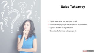 Sales Takeaway
• Taking away what you are trying to sell
• Opposite of trying to get the prospect to move forward
• Express doubt in fit or justification
• Opposite of what most salespeople do
 