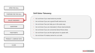 OPEN THE CALL
PURPOSE FOR THE CALL
QUESTIONS
PRODUCT / COMPANY INFO
CLOSE
SALES TAKEAWAY
PAIN POINTS
• I do not know if you need what we provide.
• I do not know if you are a good fit with what we do.
• I do not know if we can help you in the same way.
• I do not know if you are interested in those improvements.
• I do not know if you are concerned about those areas.
• I do not know if you are the right person to speak with.
• I do not know if it makes sense for us to talk.
Soft Sales Takeaway
 