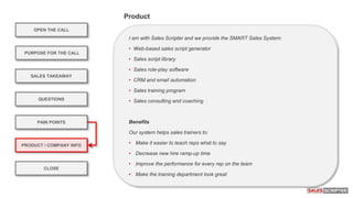 I am with Sales Scripter and we provide the SMART Sales System:
• Web-based sales script generator
• Sales script library
• Sales role-play software
• CRM and email automation
• Sales training program
• Sales consulting and coaching
Benefits
Our system helps sales trainers to:
• Make it easier to teach reps what to say
• Decrease new hire ramp-up time
• Improve the performance for every rep on the team
• Make the training department look great
OPEN THE CALL
PURPOSE FOR THE CALL
QUESTIONS
PRODUCT / COMPANY INFO
CLOSE
SALES TAKEAWAY
PAIN POINTS
Product
 