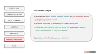 OPEN THE CALL
PURPOSE FOR THE CALL
QUESTIONS
PRODUCT / COMPANY INFO
CLOSE
SALES TAKEAWAY
PAIN POINTS
• We worked with a sales trainer at a software company and they were having difficulty
getting their reps to learn the pitch.
• We helped to solve that by implementing our SMART Sales System.
• This not only made it easier to teach reps what to say, but ultimately it helped to
improve the performance for every rep on the team.
Key: Customer | Pain Point | Product sold | Value Point
Customer Example
 