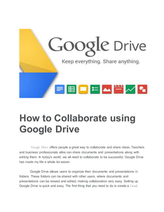 How to Collaborate using
Google Drive
Google Drive offers people a great way to collaborate and share ideas. Teachers
and business professionals alike can share documents and presentations along with
editing them. In today's world, we all need to collaborate to be successful. Google Drive
has made my life a whole lot easier.
Google Drive allows users to organize their documents and presentations in
folders. These folders can be shared with other users, where documents and
presentations can be viewed and edited; making collaboration very easy. Setting up
Google Drive is quick and easy. The first thing that you need to do is create a Gmail
 
