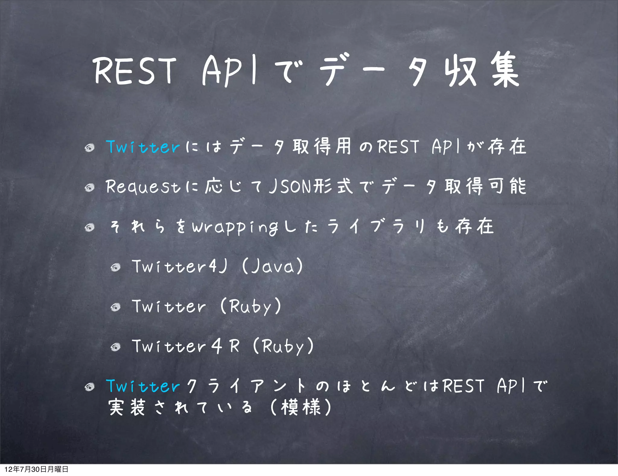 REST APIでデータ収集
              Twitterにはデータ取得用のREST APIが存在
              Requestに応じてJSON形式でデータ取得可能
              それらをWrappingしたライブラリも存在
               Twitter4J（Java）
               Twitter（Ruby）
               Twitter４R（Ruby）
              TwitterクライアントのほとんどはREST APIで
              実装されている（模様）

12年7月30日月曜日
 