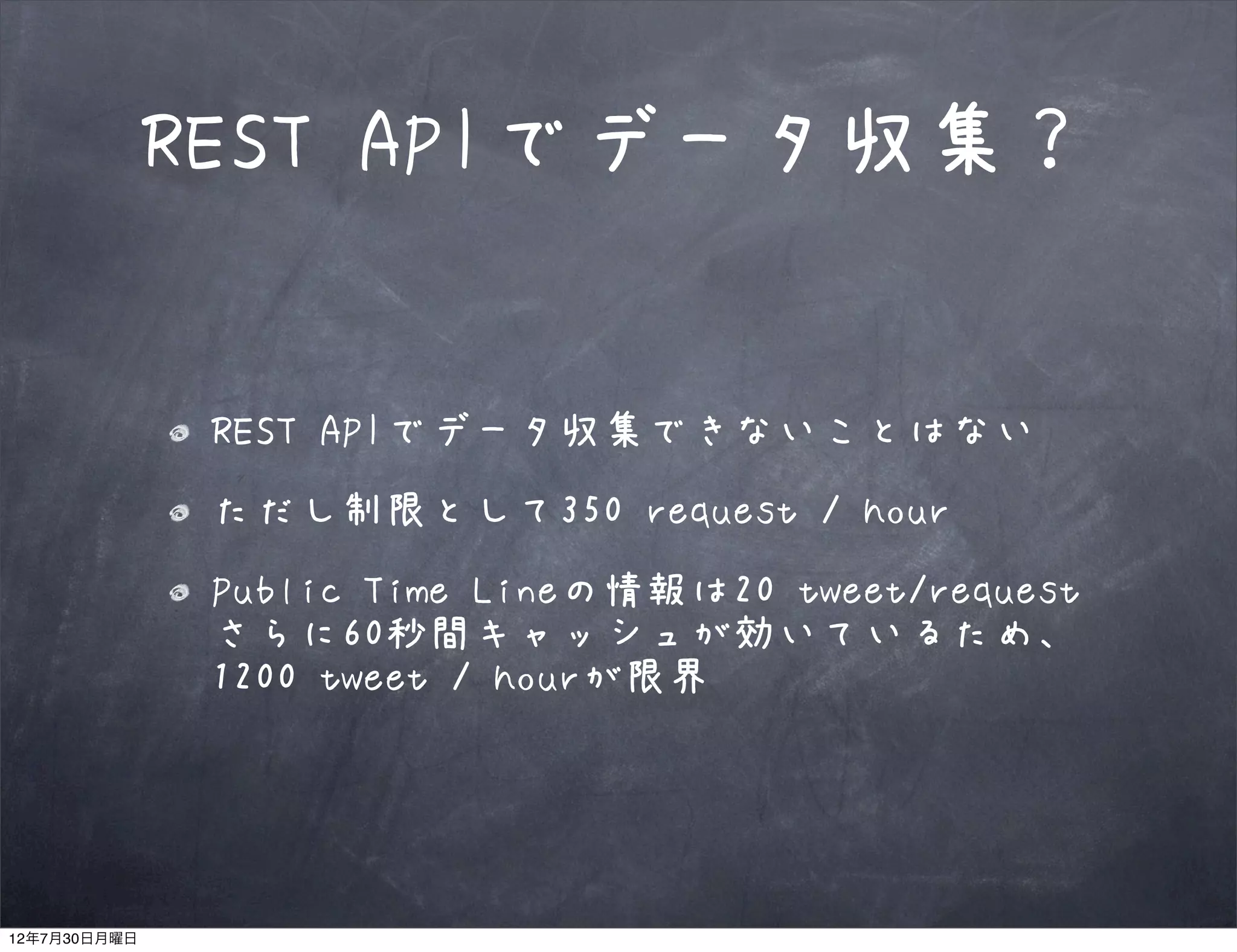REST APIでデータ収集？


               REST APIでデータ収集できないことはない
               ただし制限として350 request / hour
               Public Time Lineの情報は20 tweet/request
               さらに60秒間キャッシュが効いているため、
               1200 tweet / hourが限界




12年7月30日月曜日
 