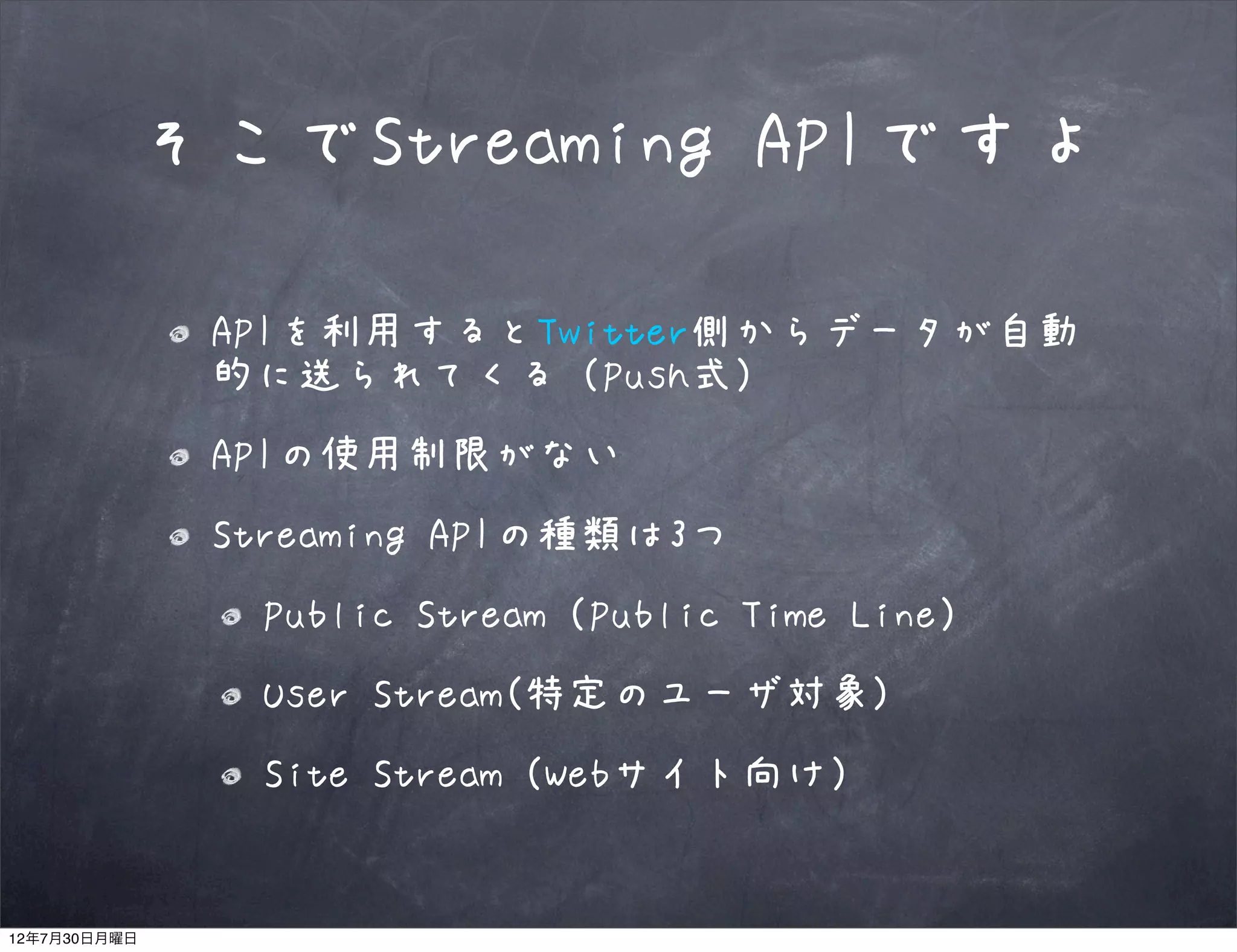 そこでStreaming APIですよ

              APIを利用するとTwitter側からデータが自動
              的に送られてくる（Push式）
              APIの使用制限がない
              Streaming APIの種類は3つ
               Public Stream（Public Time Line）
               User Stream(特定のユーザ対象)
               Site Stream（Webサイト向け）


12年7月30日月曜日
 