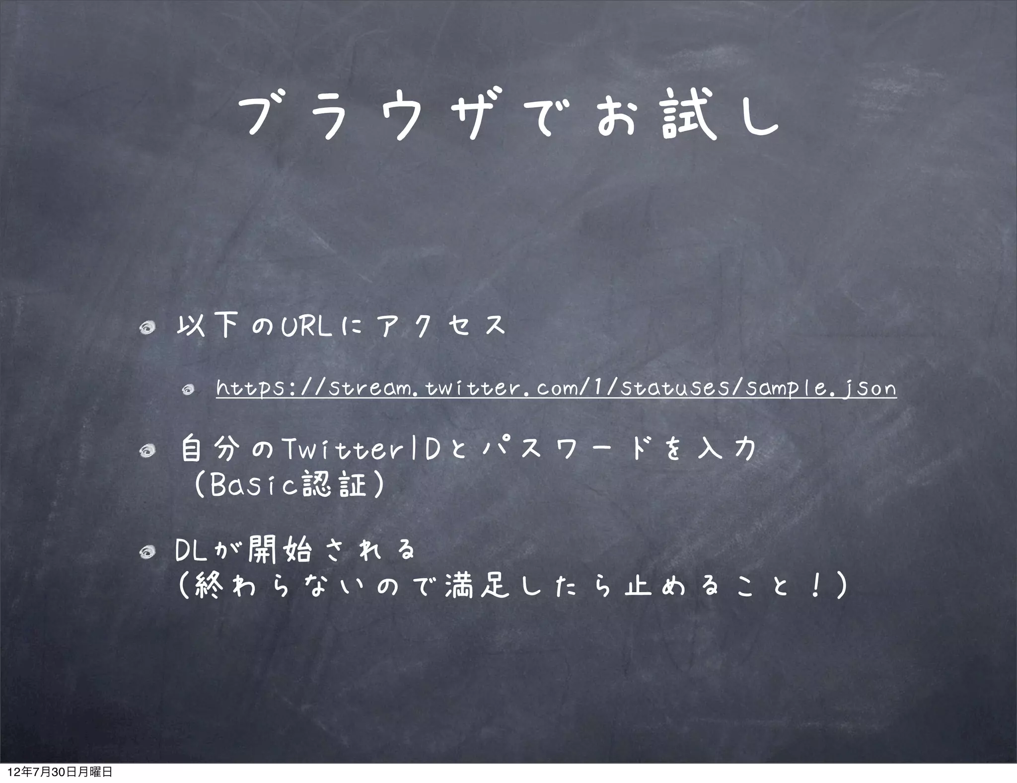ブラウザでお試し

              以下のURLにアクセス
               https://stream.twitter.com/1/statuses/sample.json

              自分のTwitterIDとパスワードを入力
              （Basic認証）
              DLが開始される
              (終わらないので満足したら止めること！)



12年7月30日月曜日
 
