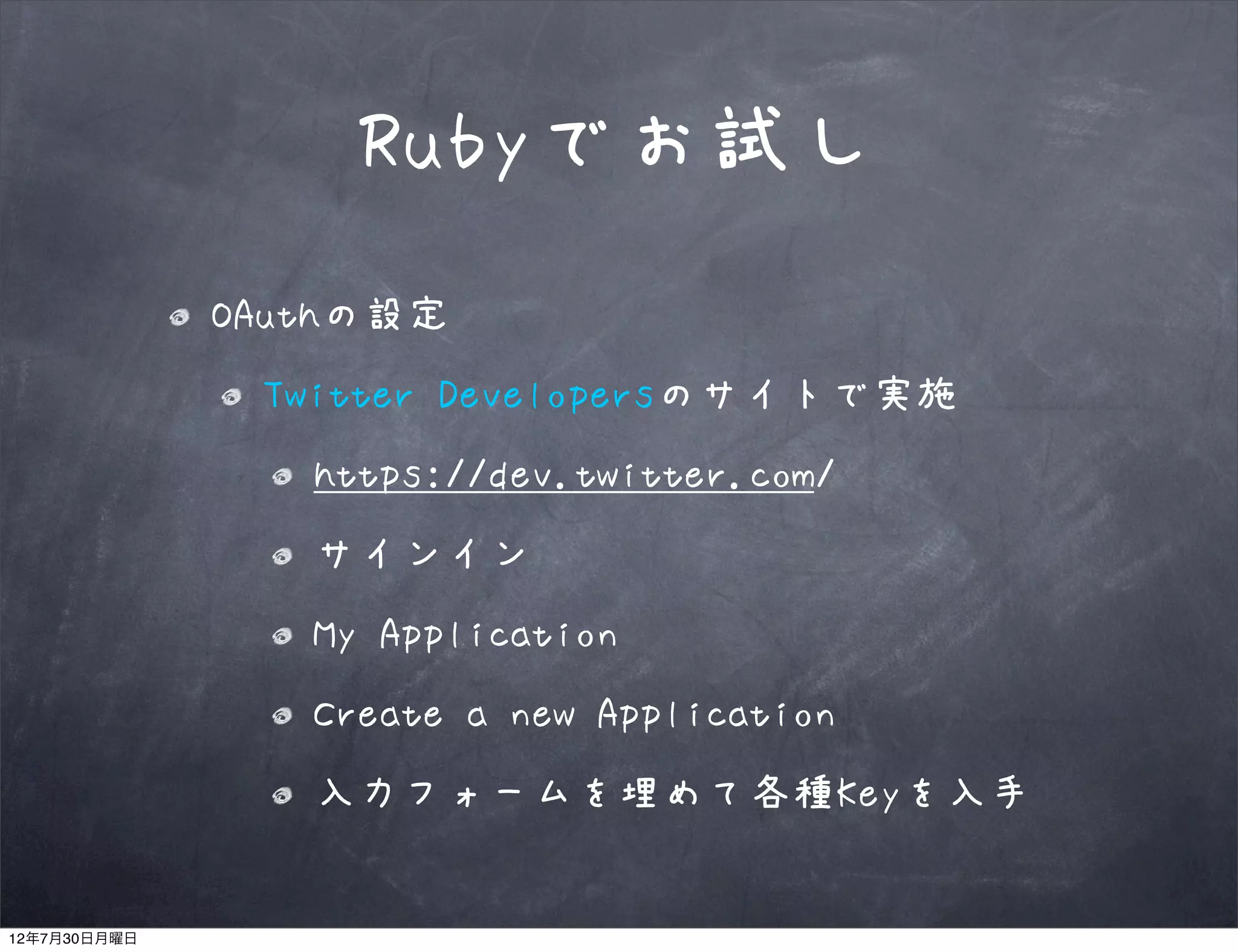 Rubyでお試し
              OAuthの設定
               Twitter Developersのサイトで実施
                 https://dev.twitter.com/
                 サインイン
                 My Application
                 Create a new Application
                 入力フォームを埋めて各種Keyを入手


12年7月30日月曜日
 