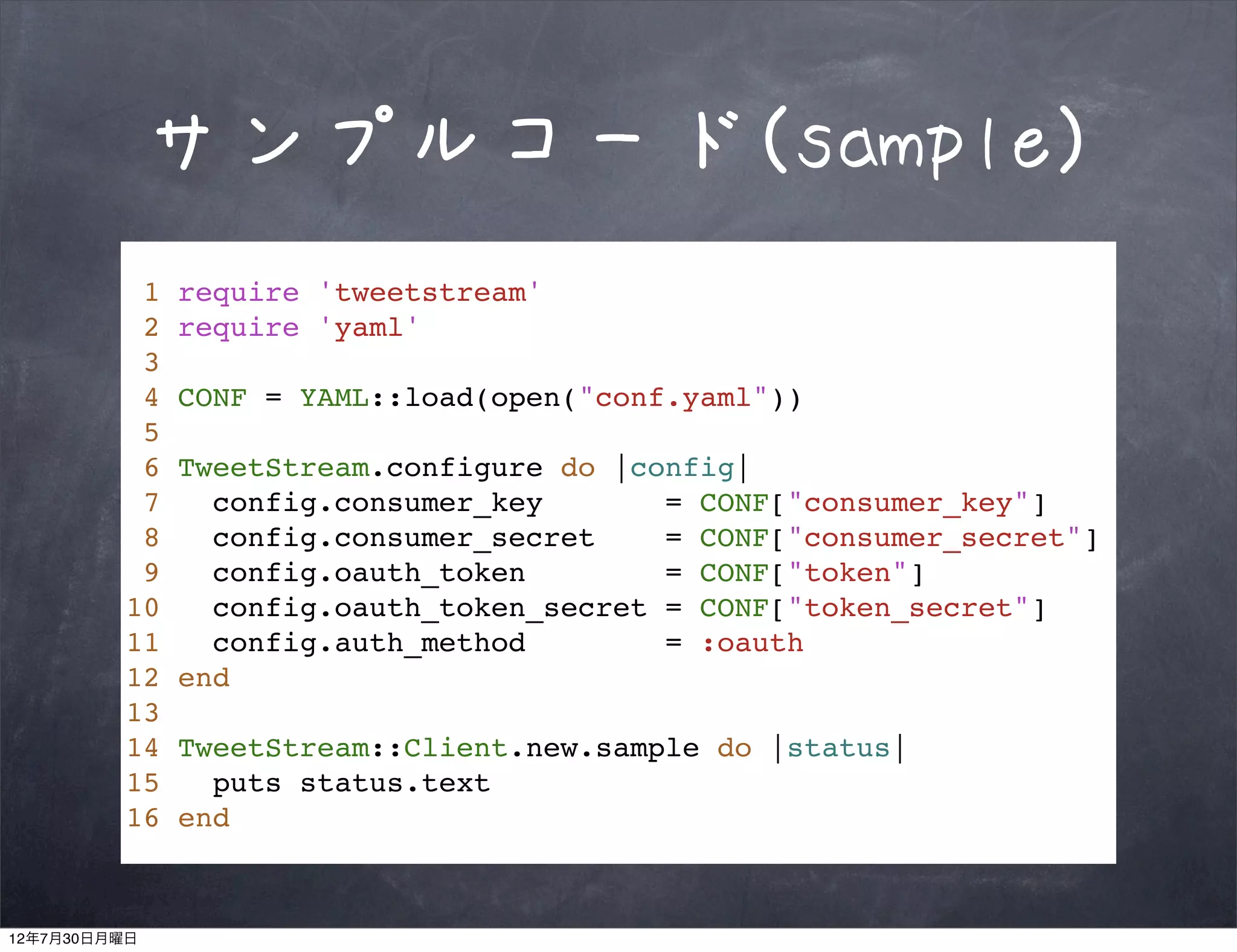 サンプルコード(sample)
          1   require 'tweetstream'
          2   require 'yaml'
          3
          4   CONF = YAML::load(open("conf.yaml"))
          5
          6   TweetStream.configure do |config|
          7     config.consumer_key       = CONF["consumer_key"]
          8     config.consumer_secret    = CONF["consumer_secret"]
          9     config.oauth_token        = CONF["token"]
         10     config.oauth_token_secret = CONF["token_secret"]
         11     config.auth_method        = :oauth
         12   end
         13
         14   TweetStream::Client.new.sample do |status|
         15     puts status.text
         16   end



12年7月30日月曜日
 