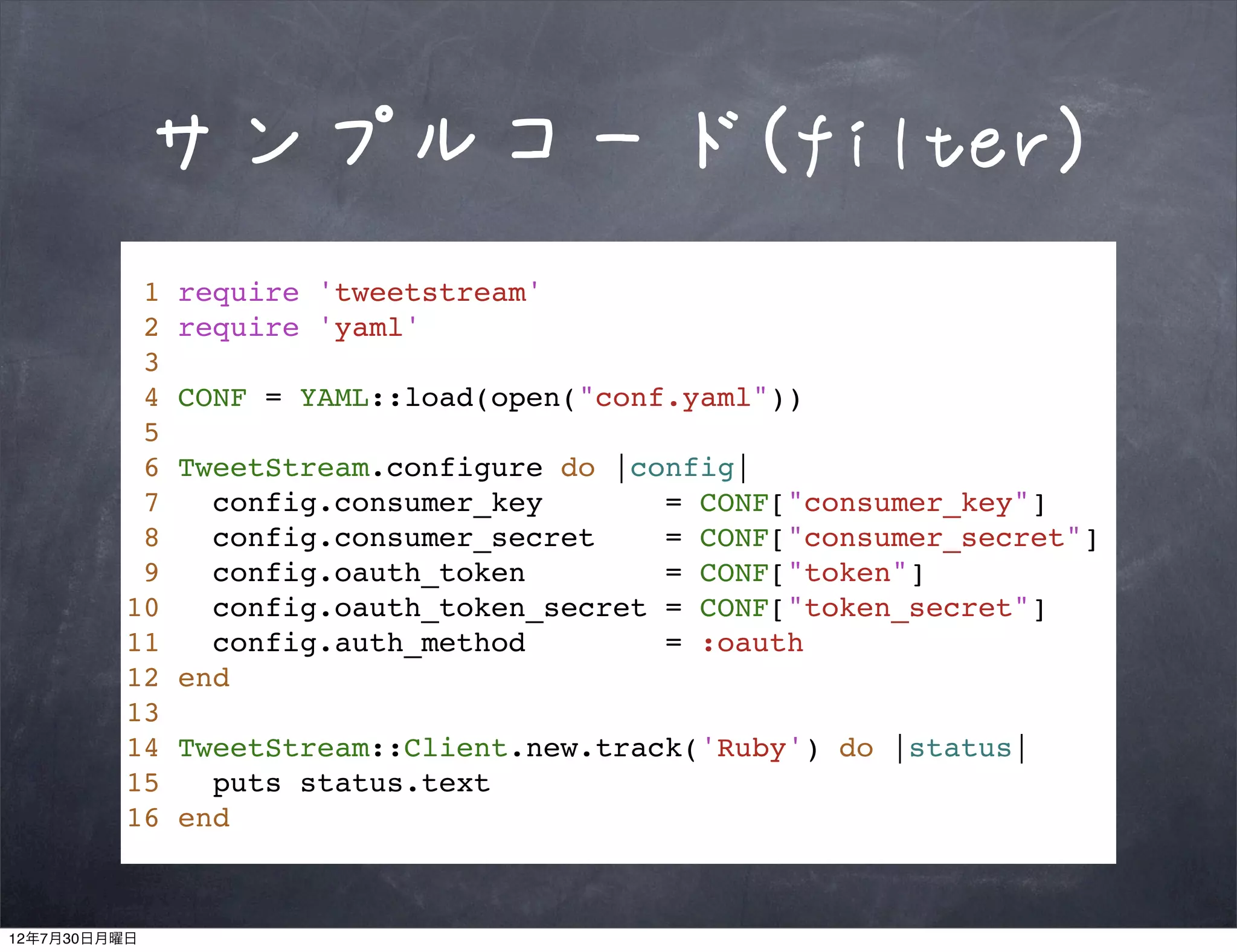 サンプルコード(filter)
          1   require 'tweetstream'
          2   require 'yaml'
          3
          4   CONF = YAML::load(open("conf.yaml"))
          5
          6   TweetStream.configure do |config|
          7     config.consumer_key       = CONF["consumer_key"]
          8     config.consumer_secret    = CONF["consumer_secret"]
          9     config.oauth_token        = CONF["token"]
         10     config.oauth_token_secret = CONF["token_secret"]
         11     config.auth_method        = :oauth
         12   end
         13
         14   TweetStream::Client.new.track('Ruby') do |status|
         15     puts status.text
         16   end



12年7月30日月曜日
 