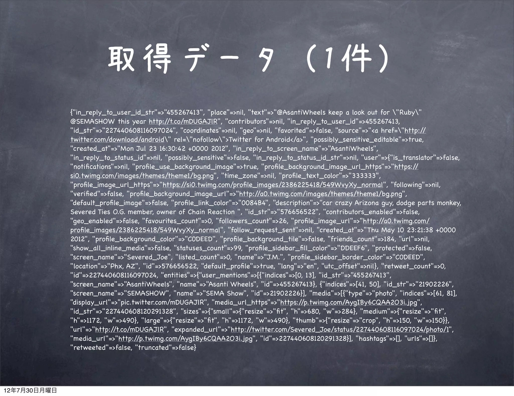 取得データ（1件）
              {"in_reply_to_user_id_str"=>"455267413", "place"=>nil, "text"=>"@AsantiWheels keep a look out for "Ruby"
              @SEMASHOW this year http:/     /t.co/mDUGAJlR", "contributors"=>nil, "in_reply_to_user_id"=>455267413,
              "id_str"=>"227440608116097024", "coordinates"=>nil, "geo"=>nil, "favorited"=>false, "source"=>"<a href="http:/  /
              twitter.com/download/android" rel="nofollow">Twitter for Android</a>", "possibly_sensitive_editable"=>true,
              "created_at"=>"Mon Jul 23 16:30:42 +0000 2012", "in_reply_to_screen_name"=>"AsantiWheels",
              "in_reply_to_status_id"=>nil, "possibly_sensitive"=>false, "in_reply_to_status_id_str"=>nil, "user"=>{"is_translator"=>false,
              "notiﬁcations"=>nil, "proﬁle_use_background_image"=>true, "proﬁle_background_image_url_https"=>"https:/       /
              si0.twimg.com/images/themes/theme1/bg.png", "time_zone"=>nil, "proﬁle_text_color"=>"333333",
              "proﬁle_image_url_https"=>"https:/   /si0.twimg.com/proﬁle_images/2386225418/549WvyXy_normal", "following"=>nil,
              "veriﬁed"=>false, "proﬁle_background_image_url"=>"http:/    /a0.twimg.com/images/themes/theme1/bg.png",
              "default_proﬁle_image"=>false, "proﬁle_link_color"=>"0084B4", "description"=>"car crazy Arizona guy, dodge parts monkey,
              Severed Ties O.G. member, owner of Chain Reaction ", "id_str"=>"576656522", "contributors_enabled"=>false,
              "geo_enabled"=>false, "favourites_count"=>0, "followers_count"=>26, "proﬁle_image_url"=>"http:/    /a0.twimg.com/
              proﬁle_images/2386225418/549WvyXy_normal", "follow_request_sent"=>nil, "created_at"=>"Thu May 10 23:21:38 +0000
              2012", "proﬁle_background_color"=>"C0DEED", "proﬁle_background_tile"=>false, "friends_count"=>184, "url"=>nil,
              "show_all_inline_media"=>false, "statuses_count"=>99, "proﬁle_sidebar_ﬁll_color"=>"DDEEF6", "protected"=>false,
              "screen_name"=>"Severed_Joe", "listed_count"=>0, "name"=>"J.M.", "proﬁle_sidebar_border_color"=>"C0DEED",
              "location"=>"Phx, AZ", "id"=>576656522, "default_proﬁle"=>true, "lang"=>"en", "utc_offset"=>nil}, "retweet_count"=>0,
              "id"=>227440608116097024, "entities"=>{"user_mentions"=>[{"indices"=>[0, 13], "id_str"=>"455267413",
              "screen_name"=>"AsantiWheels", "name"=>"Asanti Wheels", "id"=>455267413}, {"indices"=>[41, 50], "id_str"=>"21902226",
              "screen_name"=>"SEMASHOW", "name"=>"SEMA Show", "id"=>21902226}], "media"=>[{"type"=>"photo", "indices"=>[61, 81],
              "display_url"=>"pic.twitter.com/mDUGAJlR", "media_url_https"=>"https:/   /p.twimg.com/AygIBy6CQAA2O3i.jpg",
              "id_str"=>"227440608120291328", "sizes"=>{"small"=>{"resize"=>"ﬁt", "h"=>680, "w"=>284}, "medium"=>{"resize"=>"ﬁt",
              "h"=>1172, "w"=>490}, "large"=>{"resize"=>"ﬁt", "h"=>1172, "w"=>490}, "thumb"=>{"resize"=>"crop", "h"=>150, "w"=>150}},
              "url"=>"http://t.co/mDUGAJlR", "expanded_url"=>"http:/   /twitter.com/Severed_Joe/status/227440608116097024/photo/1",
              "media_url"=>"http:/  /p.twimg.com/AygIBy6CQAA2O3i.jpg", "id"=>227440608120291328}], "hashtags"=>[], "urls"=>[]},
              "retweeted"=>false, "truncated"=>false}




12年7月30日月曜日
 