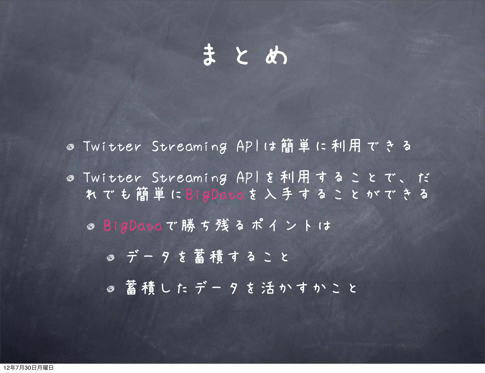 まとめ

              Twitter Streaming APIは簡単に利用できる
              Twitter Streaming APIを利用することで、だ
              れでも簡単にBigDataを入手することができる
               BigDataで勝ち残るポイントは
                 データを蓄積すること
                 蓄積したデータを活かすかこと



12年7月30日月曜日
 