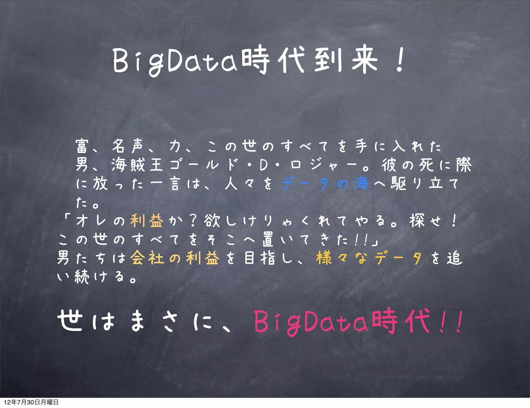 BigData時代到来！

          富、名声、力、この世のすべてを手に入れた
          男、海賊王ゴールド・D・ロジャー。彼の死に際
          に放った一言は、人々をデータの海へ駆り立て
          た。
         「オレの利益か？欲しけりゃくれてやる。探せ！
         この世のすべてをそこへ置いてきた!!」
         男たちは会社の利益を目指し、様々なデータを追
         い続ける。

         世はまさに、BigData時代!!

12年7月30日月曜日
 