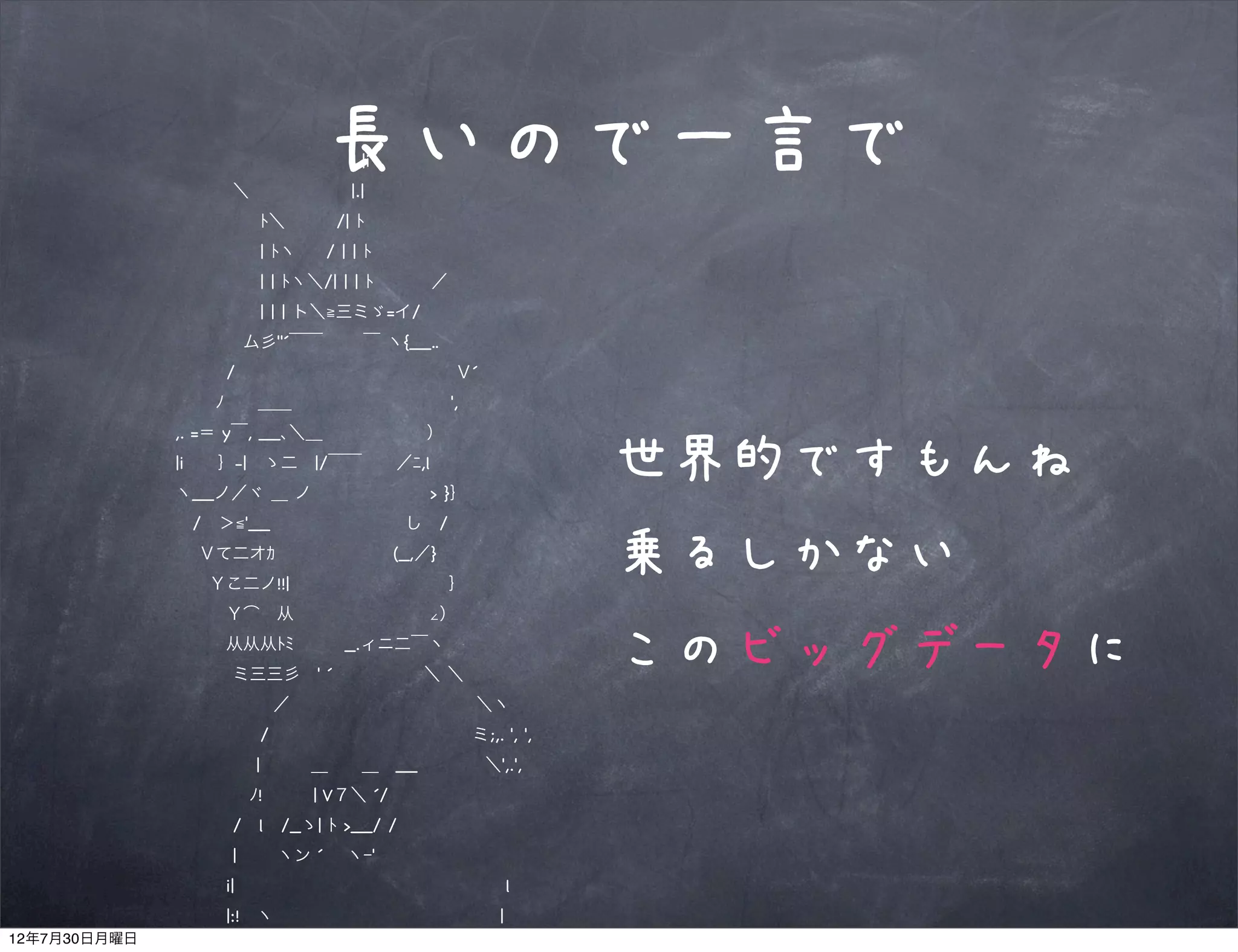             |i
                   ＼      |.|
                             長いので一言で
                    ﾄ＼   /| ﾄ
                    | ﾄヽ   / | | ﾄ
                    | | ﾄヽ＼/| | | ﾄ    ／
                    | | | ト＼≧三ミゞ=イ/
                   ム彡''´￣￣   ￣ ヽ{__..
                  /             Ｖ´
                  ﾉ  ＿＿          ',
               ,. =＝ y￣, __､＼＿        ）
               |i  ｝-| ゝ二 |/￣￣  ／ﾆ,l
               ヽ__ノ／ヾ ＿ ノ       > }｝
                                              世界的ですもんね
                / ＞≦'__        し /
                 Ｖて二オｶ       (_,／}
                 Ｙこ二ノ!!|          ｝
                                              乗るしかない
                  Ｙ͡ 从        ∠）
                  从从从ﾄﾐ   _.ィニ二￣丶
                   ミ三三彡 ' ´      ＼ ＼
                                              このビッグデータに
                      ／           ＼ヽ
                    /            ミ;,. ', ',
                     |   ＿  ＿ __    ＼',.',
                    ﾉ!   | V７＼ ´/
                   / l /_ゝ| ﾄ >__/ /
                   |   ヽン ´  ヽｰ'
                  i|                l
                  |:! ヽ              |
12年7月30日月曜日
                  | ﾄ、 ｀ミ,            l
 