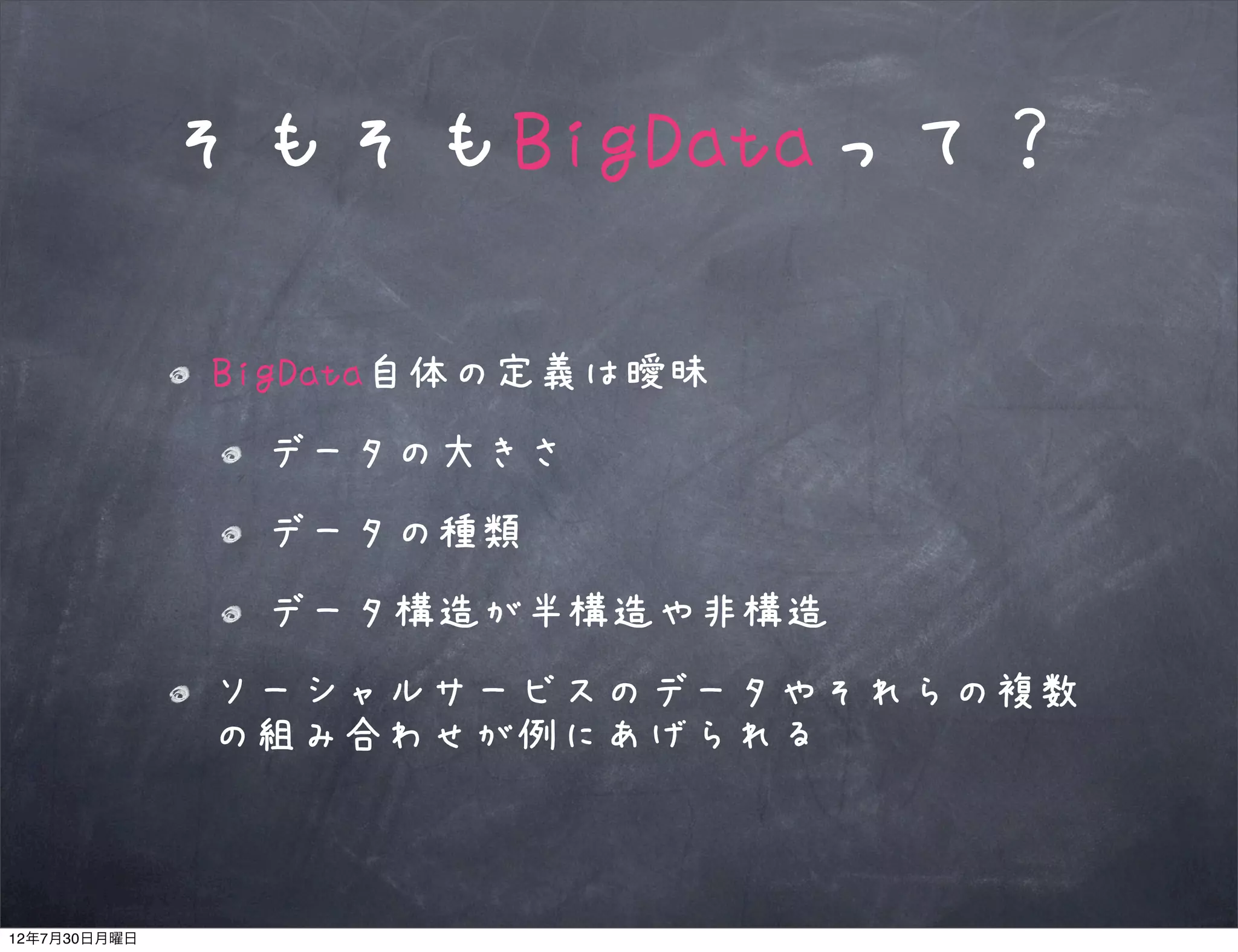そもそもBigDataって？

              BigData自体の定義は曖昧
               データの大きさ
               データの種類
               データ構造が半構造や非構造
              ソーシャルサービスのデータやそれらの複数
              の組み合わせが例にあげられる



12年7月30日月曜日
 